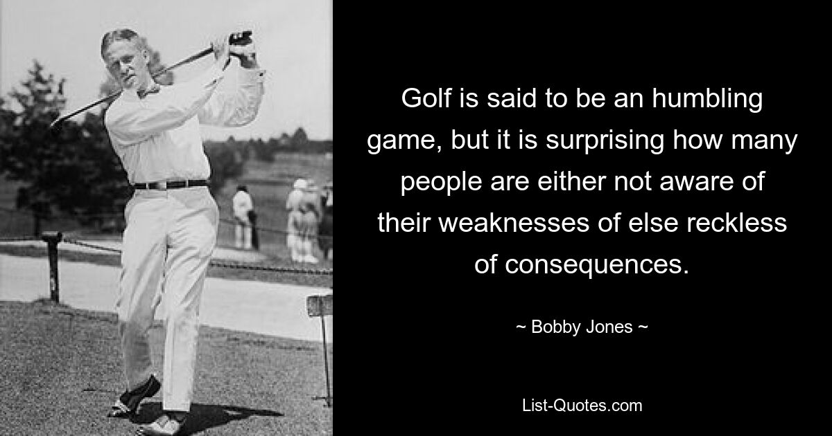 Golf is said to be an humbling game, but it is surprising how many people are either not aware of their weaknesses of else reckless of consequences. — © Bobby Jones