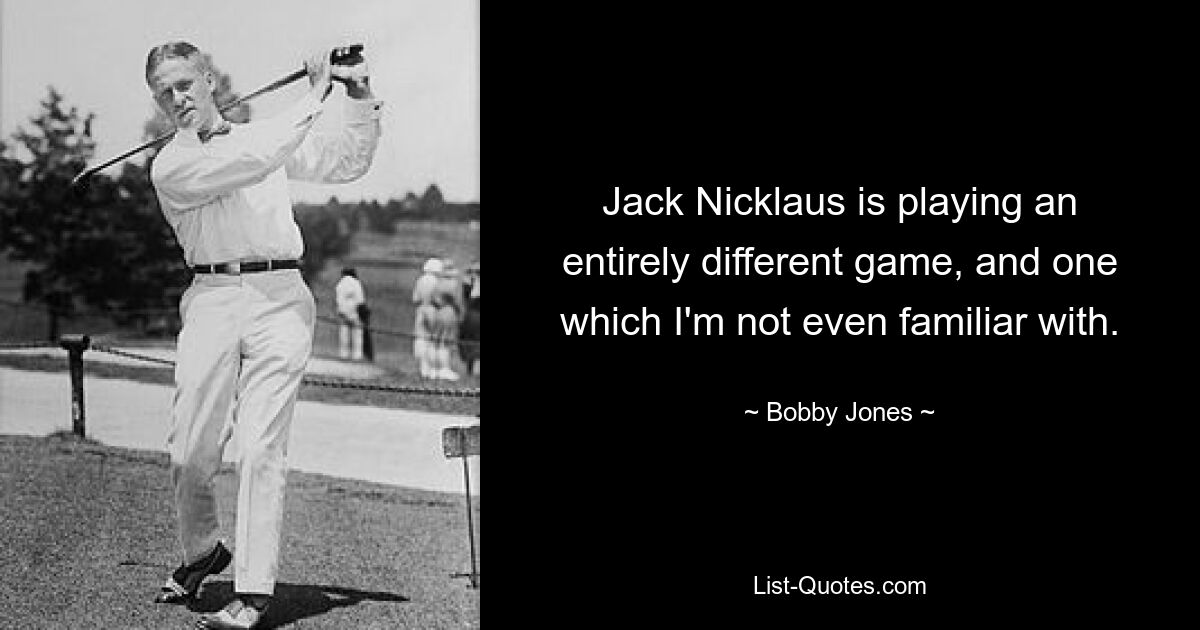 Jack Nicklaus is playing an entirely different game, and one which I'm not even familiar with. — © Bobby Jones