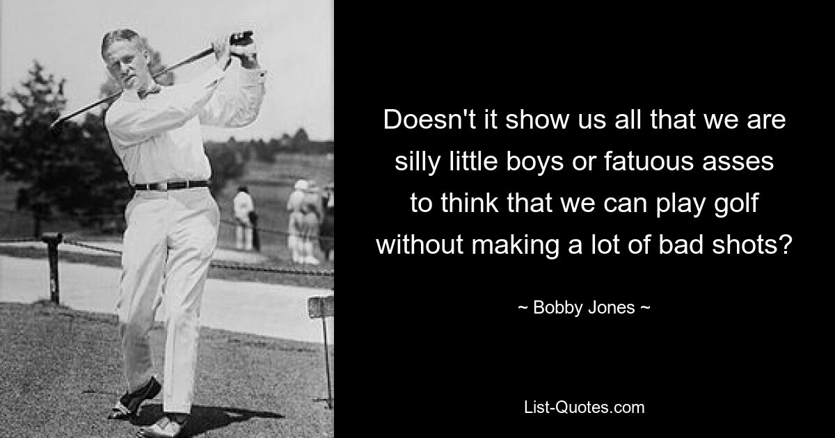 Doesn't it show us all that we are silly little boys or fatuous asses to think that we can play golf without making a lot of bad shots? — © Bobby Jones