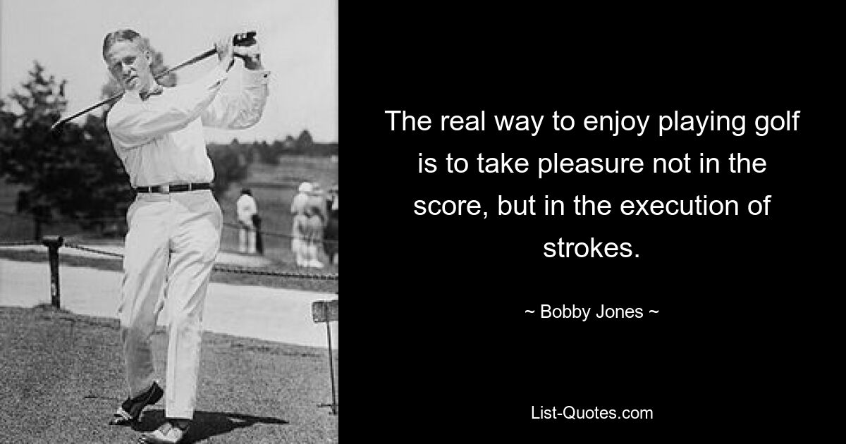 The real way to enjoy playing golf is to take pleasure not in the score, but in the execution of strokes. — © Bobby Jones