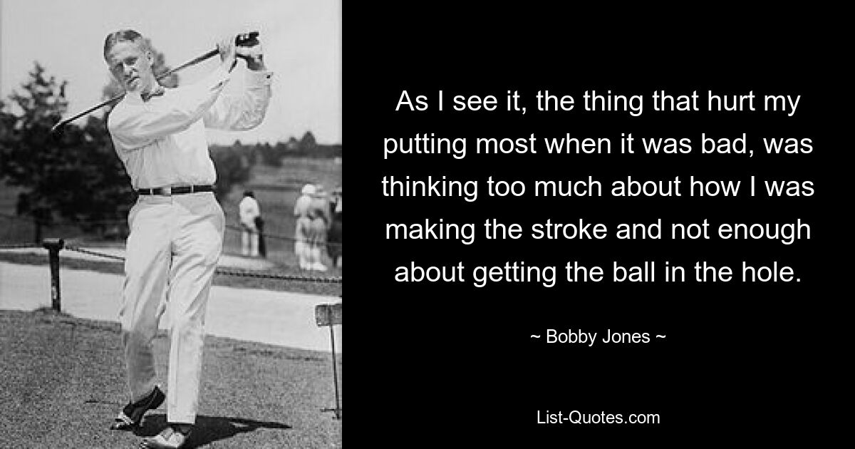 As I see it, the thing that hurt my putting most when it was bad, was thinking too much about how I was making the stroke and not enough about getting the ball in the hole. — © Bobby Jones