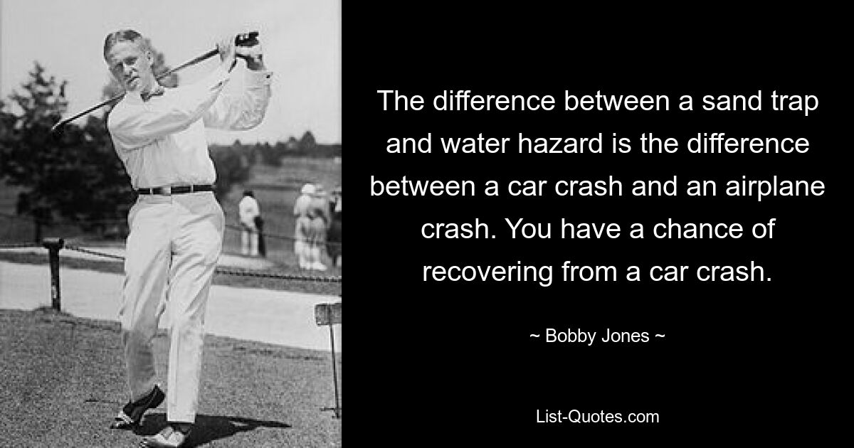 The difference between a sand trap and water hazard is the difference between a car crash and an airplane crash. You have a chance of recovering from a car crash. — © Bobby Jones