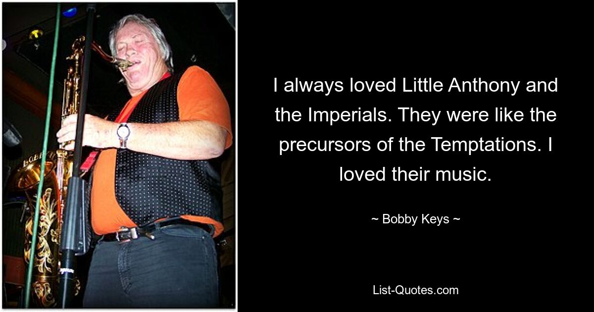 I always loved Little Anthony and the Imperials. They were like the precursors of the Temptations. I loved their music. — © Bobby Keys