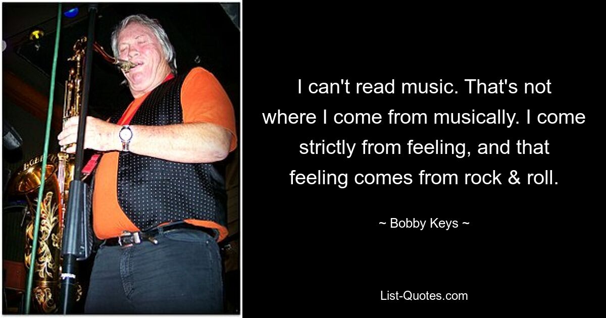 I can't read music. That's not where I come from musically. I come strictly from feeling, and that feeling comes from rock & roll. — © Bobby Keys