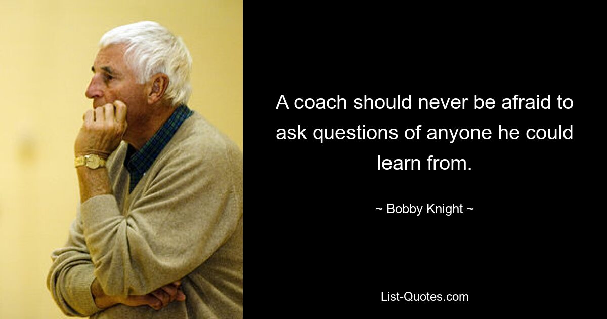 A coach should never be afraid to ask questions of anyone he could learn from. — © Bobby Knight