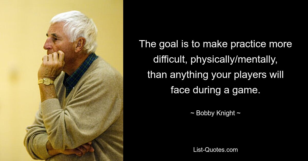 The goal is to make practice more difficult, physically/mentally, than anything your players will face during a game. — © Bobby Knight