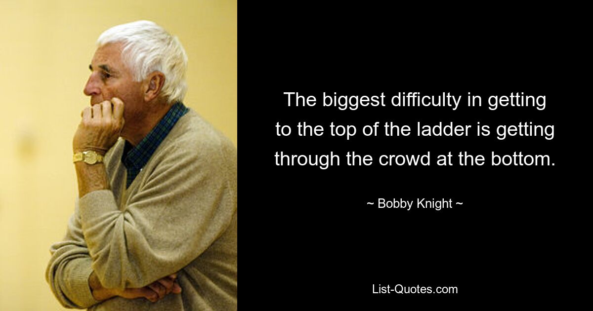 The biggest difficulty in getting to the top of the ladder is getting through the crowd at the bottom. — © Bobby Knight