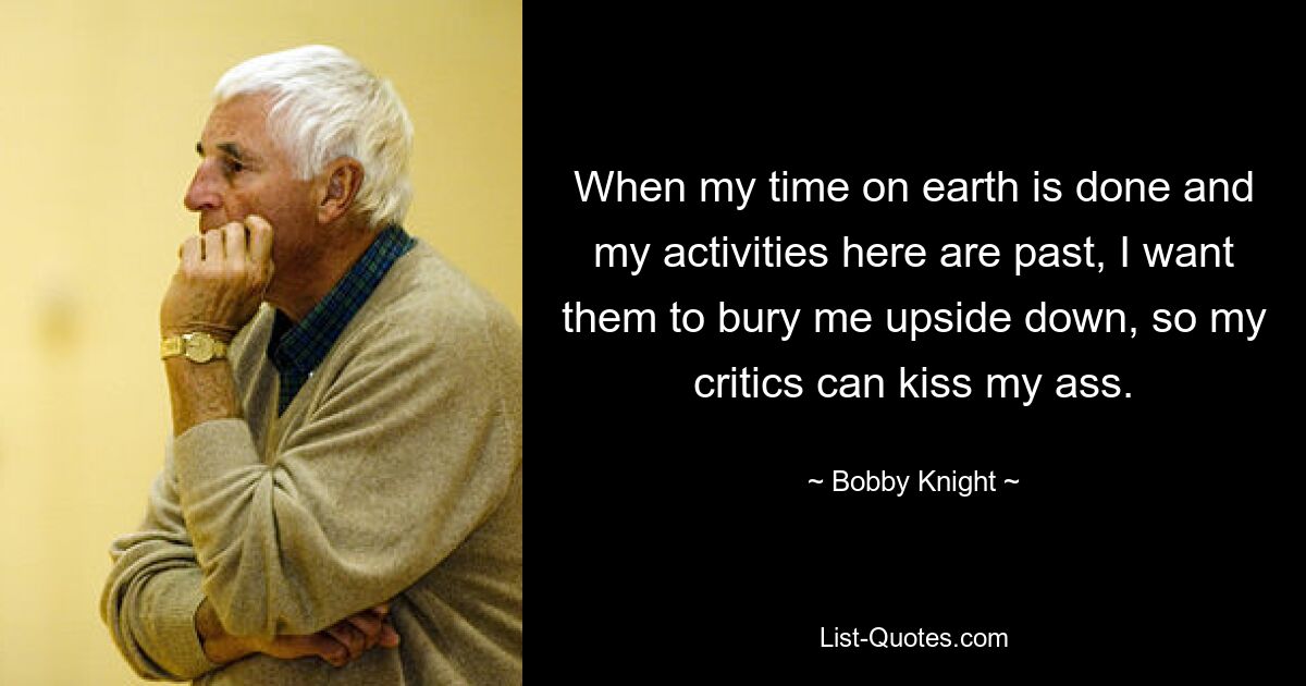 When my time on earth is done and my activities here are past, I want them to bury me upside down, so my critics can kiss my ass. — © Bobby Knight