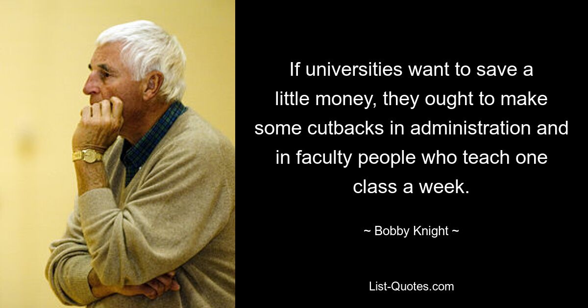 If universities want to save a little money, they ought to make some cutbacks in administration and in faculty people who teach one class a week. — © Bobby Knight