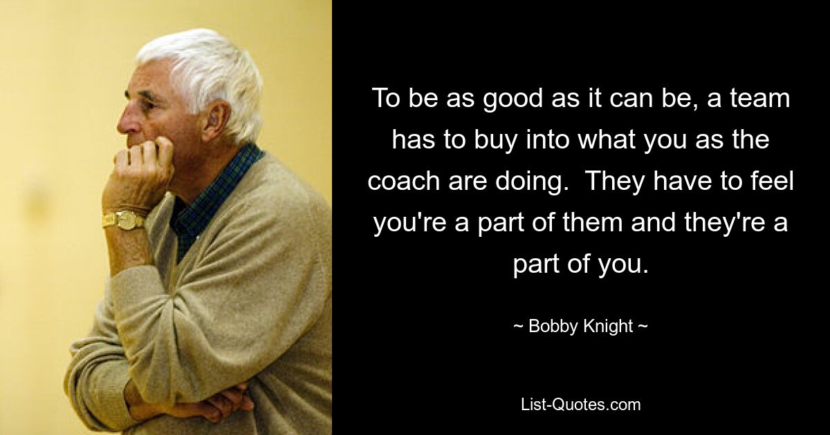 To be as good as it can be, a team has to buy into what you as the coach are doing.  They have to feel you're a part of them and they're a part of you. — © Bobby Knight