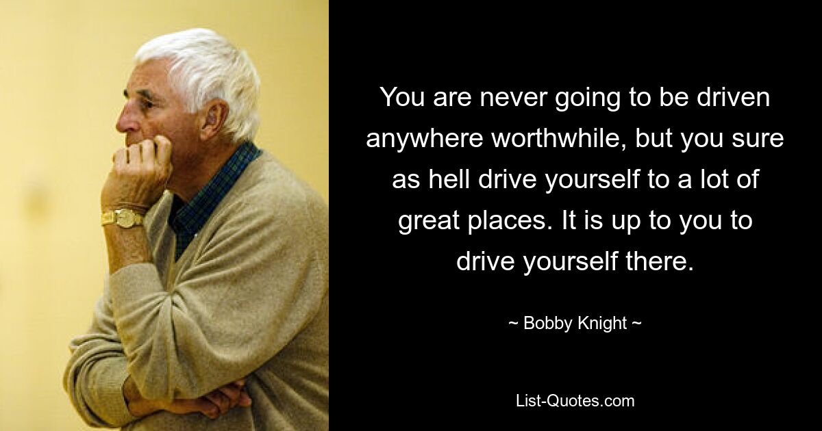 You are never going to be driven anywhere worthwhile, but you sure as hell drive yourself to a lot of great places. It is up to you to drive yourself there. — © Bobby Knight