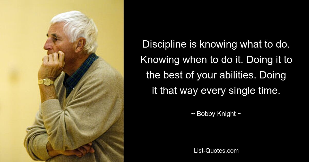 Discipline is knowing what to do. Knowing when to do it. Doing it to the best of your abilities. Doing it that way every single time. — © Bobby Knight