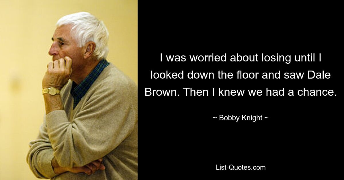 I was worried about losing until I looked down the floor and saw Dale Brown. Then I knew we had a chance. — © Bobby Knight