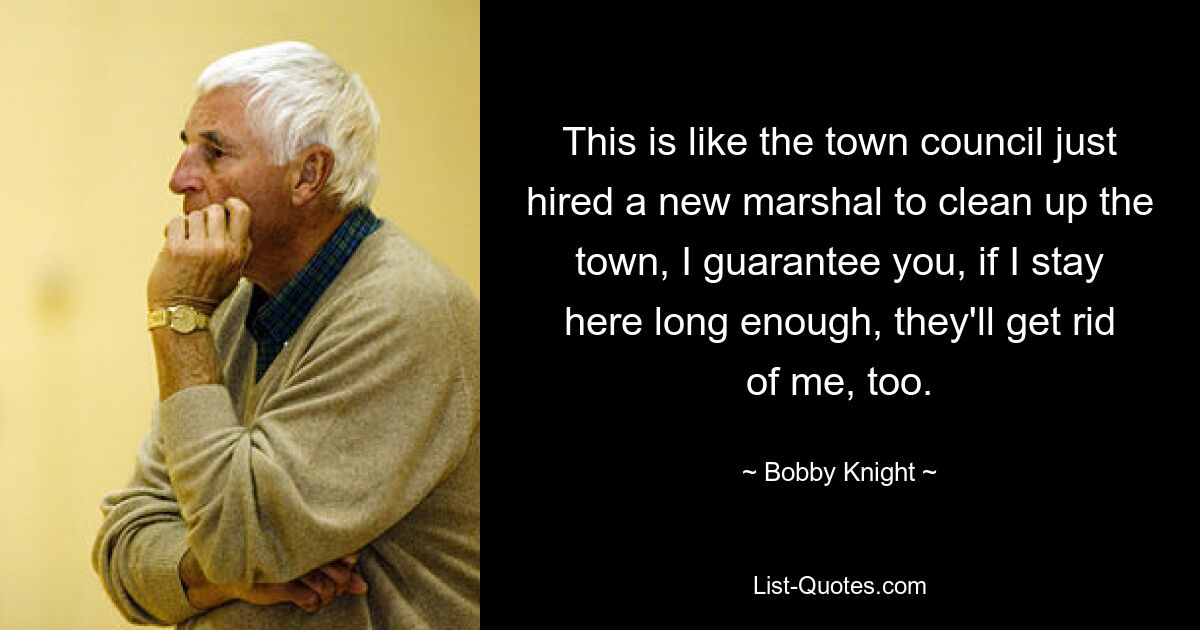 This is like the town council just hired a new marshal to clean up the town, I guarantee you, if I stay here long enough, they'll get rid of me, too. — © Bobby Knight