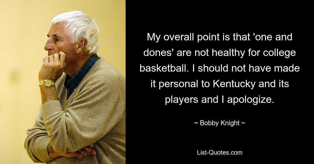 My overall point is that 'one and dones' are not healthy for college basketball. I should not have made it personal to Kentucky and its players and I apologize. — © Bobby Knight