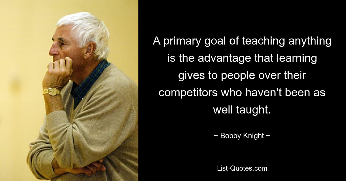 A primary goal of teaching anything is the advantage that learning gives to people over their competitors who haven't been as well taught. — © Bobby Knight