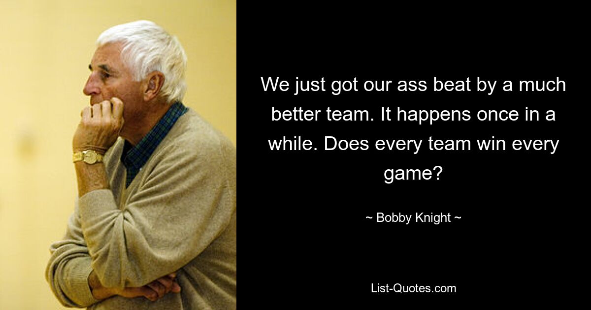 We just got our ass beat by a much better team. It happens once in a while. Does every team win every game? — © Bobby Knight