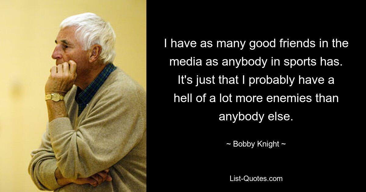 I have as many good friends in the media as anybody in sports has. It's just that I probably have a hell of a lot more enemies than anybody else. — © Bobby Knight