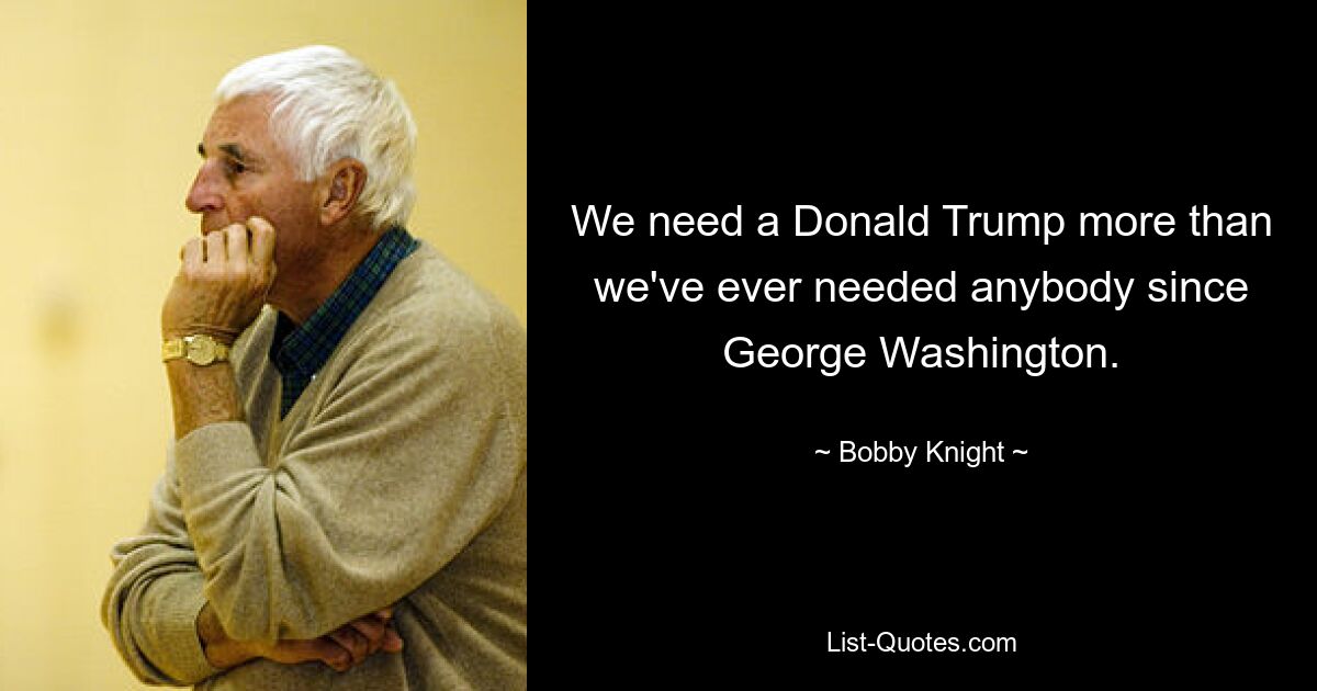 We need a Donald Trump more than we've ever needed anybody since George Washington. — © Bobby Knight