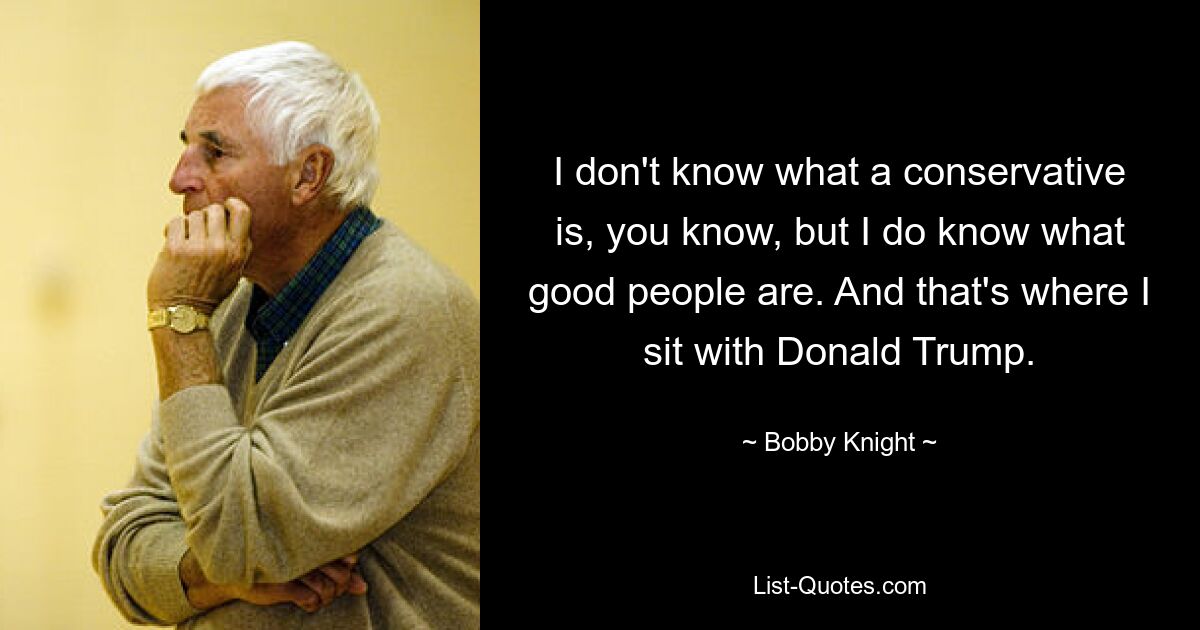 I don't know what a conservative is, you know, but I do know what good people are. And that's where I sit with Donald Trump. — © Bobby Knight