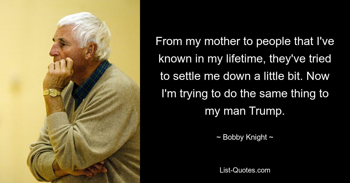 From my mother to people that I've known in my lifetime, they've tried to settle me down a little bit. Now I'm trying to do the same thing to my man Trump. — © Bobby Knight