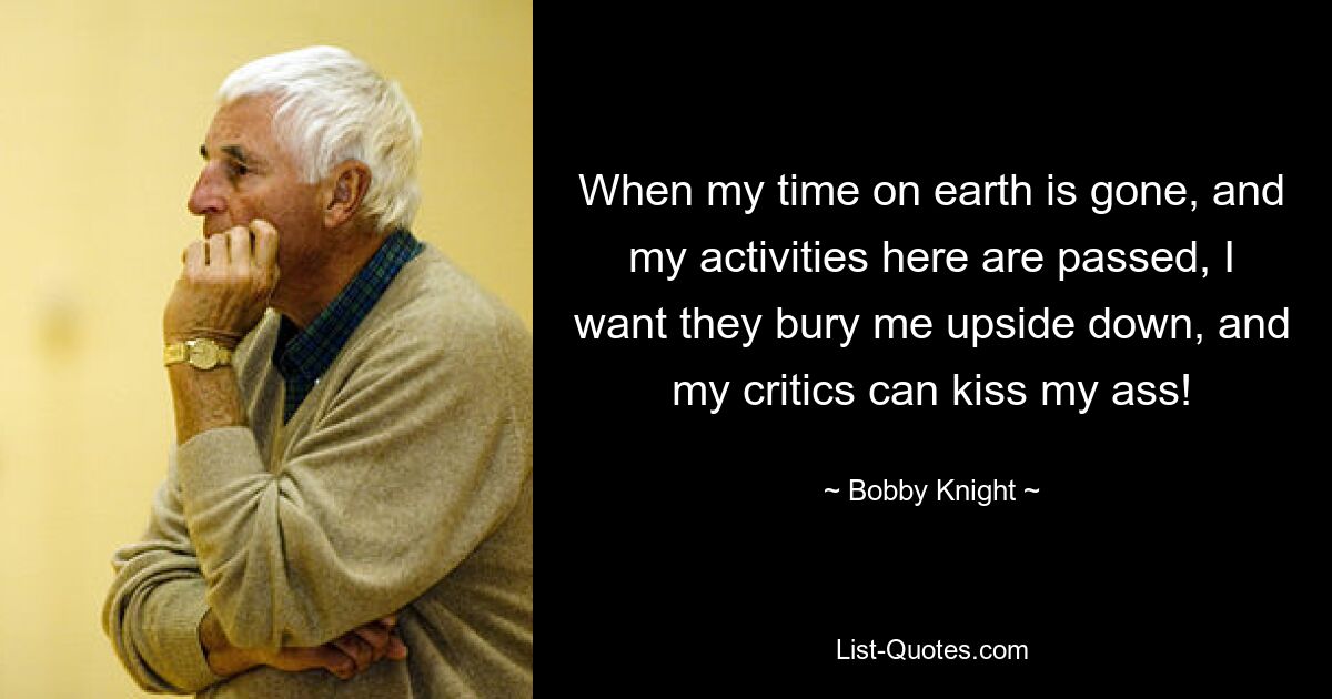 When my time on earth is gone, and my activities here are passed, I want they bury me upside down, and my critics can kiss my ass! — © Bobby Knight