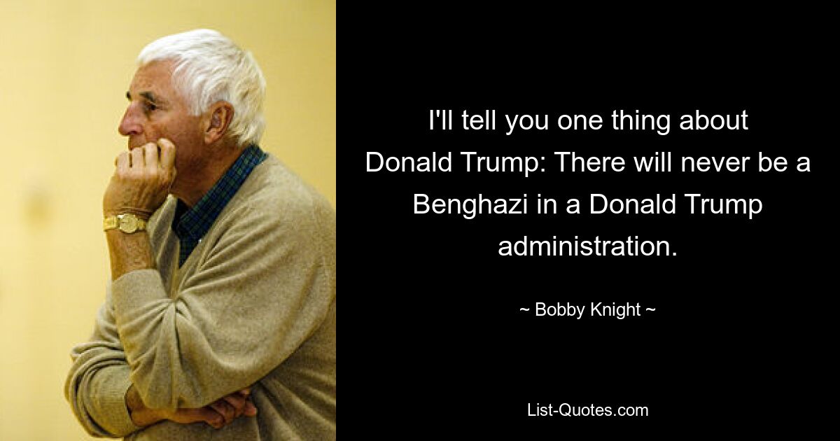 I'll tell you one thing about Donald Trump: There will never be a Benghazi in a Donald Trump administration. — © Bobby Knight