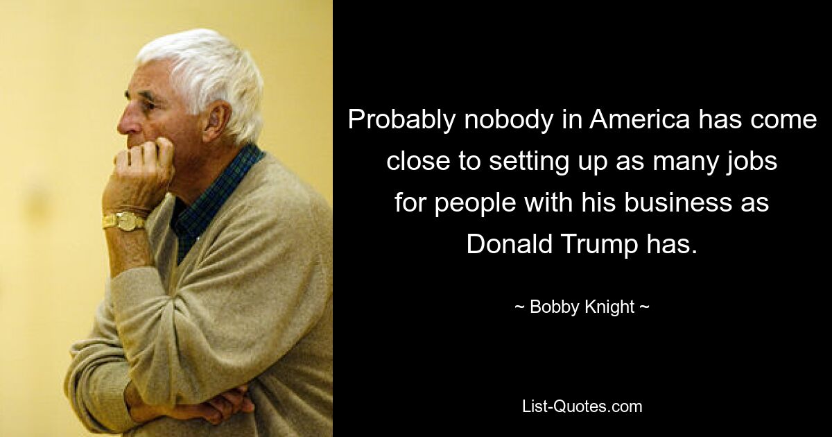 Probably nobody in America has come close to setting up as many jobs for people with his business as Donald Trump has. — © Bobby Knight