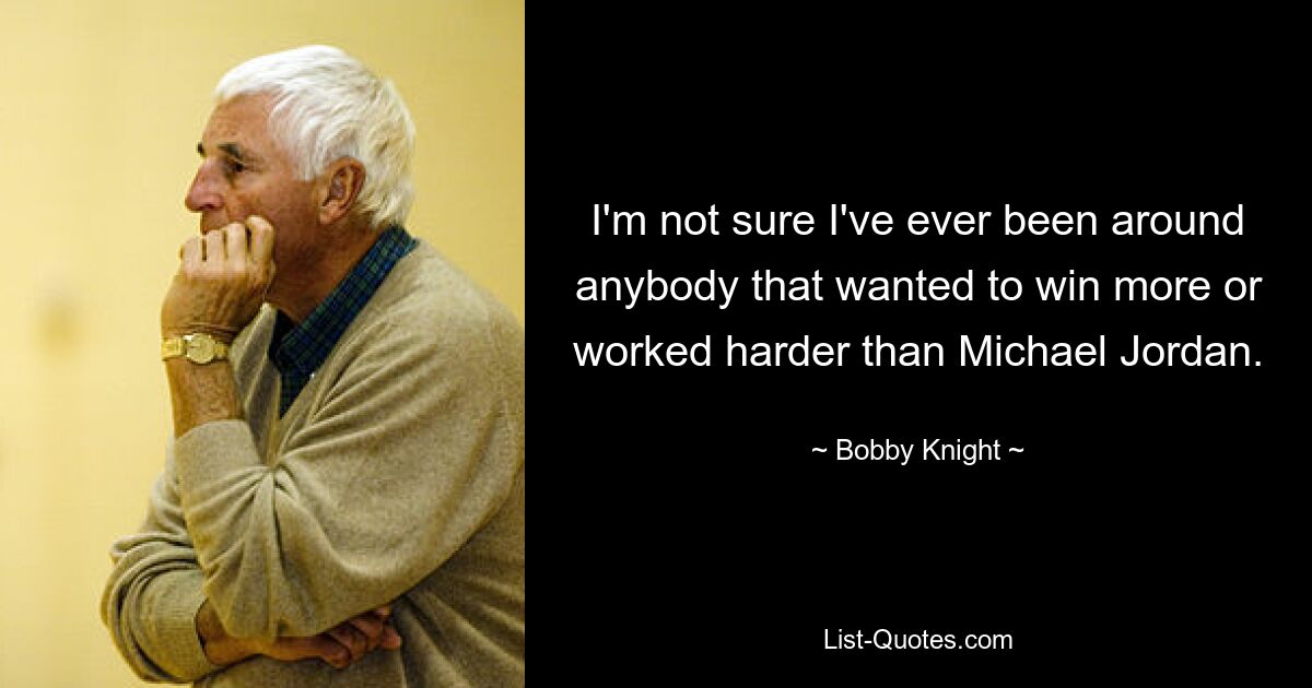 I'm not sure I've ever been around anybody that wanted to win more or worked harder than Michael Jordan. — © Bobby Knight