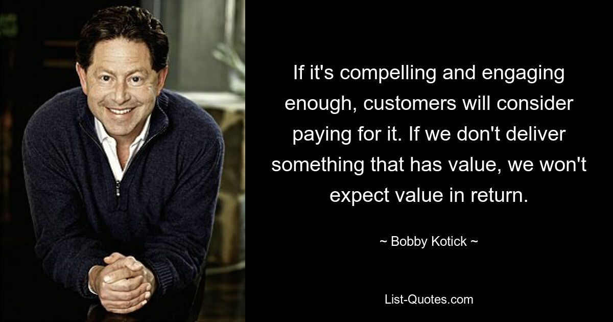 If it's compelling and engaging enough, customers will consider paying for it. If we don't deliver something that has value, we won't expect value in return. — © Bobby Kotick