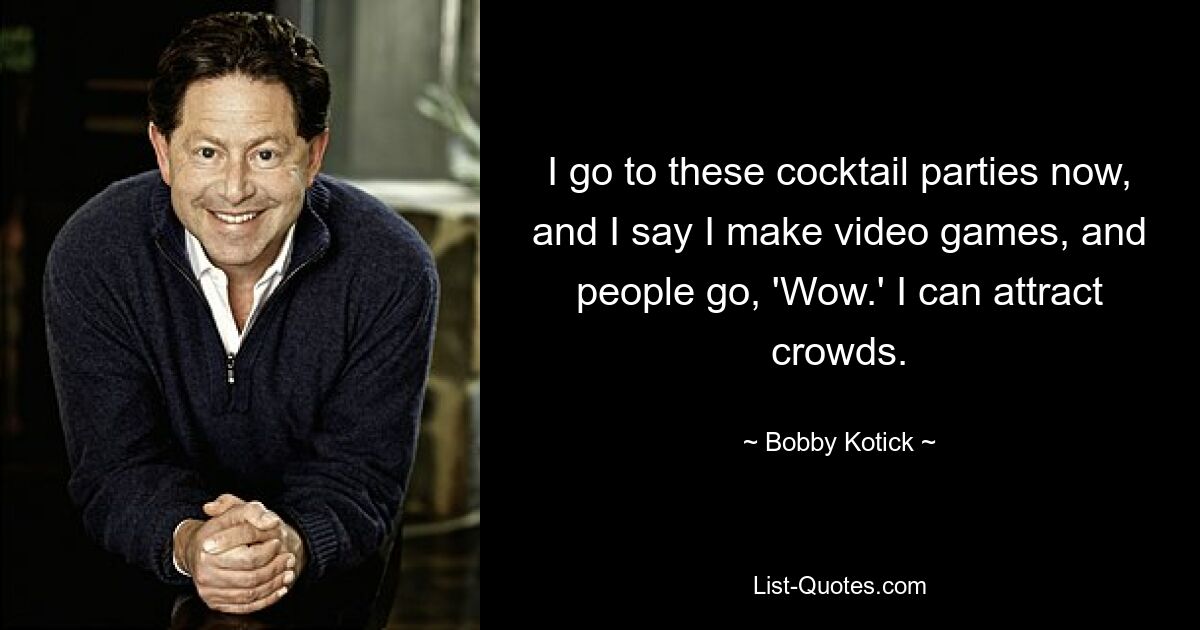 I go to these cocktail parties now, and I say I make video games, and people go, 'Wow.' I can attract crowds. — © Bobby Kotick