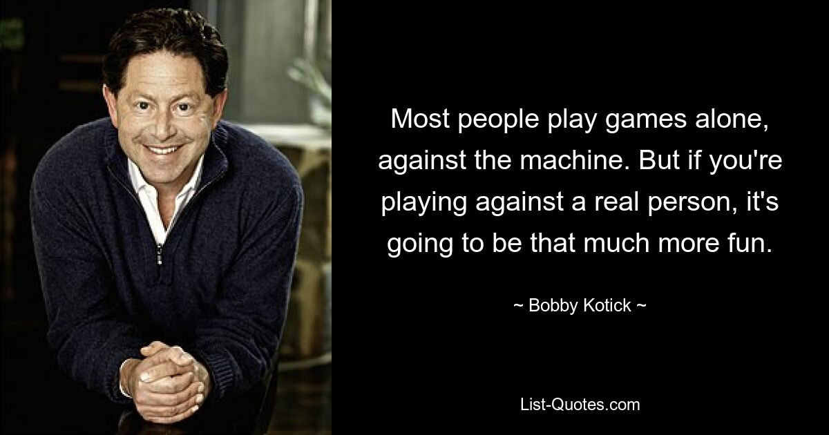 Most people play games alone, against the machine. But if you're playing against a real person, it's going to be that much more fun. — © Bobby Kotick