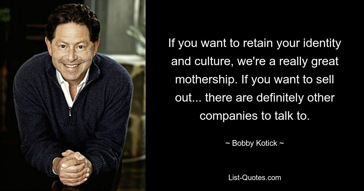 If you want to retain your identity and culture, we're a really great mothership. If you want to sell out... there are definitely other companies to talk to. — © Bobby Kotick