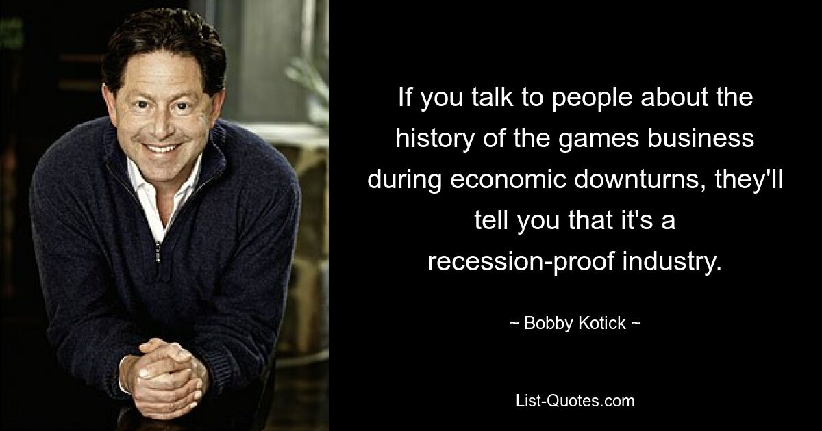 If you talk to people about the history of the games business during economic downturns, they'll tell you that it's a recession-proof industry. — © Bobby Kotick