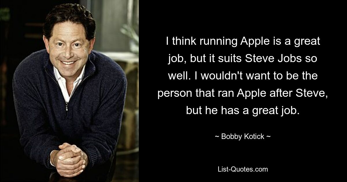 I think running Apple is a great job, but it suits Steve Jobs so well. I wouldn't want to be the person that ran Apple after Steve, but he has a great job. — © Bobby Kotick