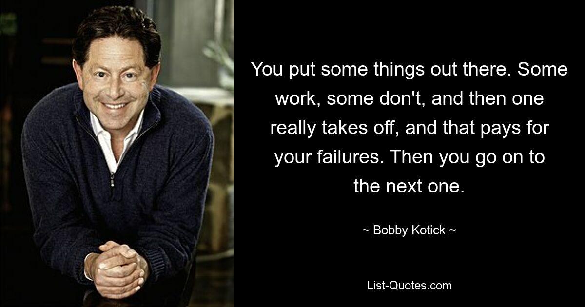 You put some things out there. Some work, some don't, and then one really takes off, and that pays for your failures. Then you go on to the next one. — © Bobby Kotick