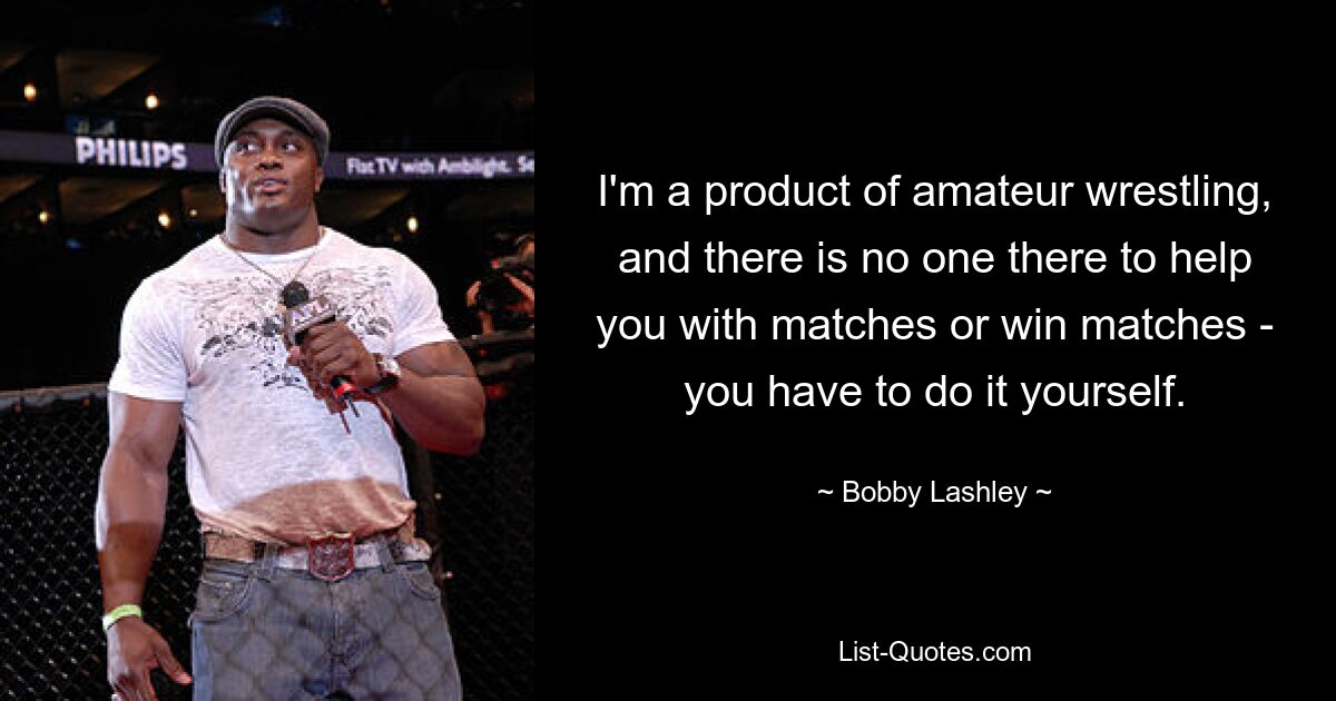 I'm a product of amateur wrestling, and there is no one there to help you with matches or win matches - you have to do it yourself. — © Bobby Lashley