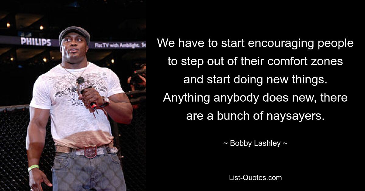 We have to start encouraging people to step out of their comfort zones and start doing new things. Anything anybody does new, there are a bunch of naysayers. — © Bobby Lashley