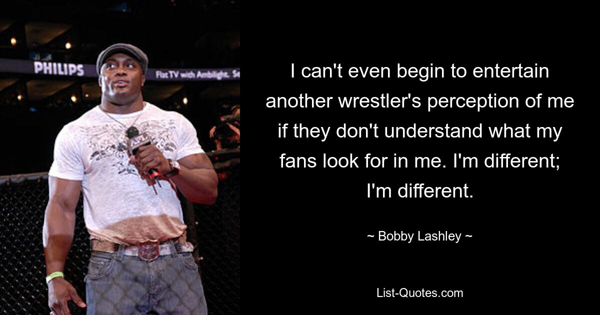 I can't even begin to entertain another wrestler's perception of me if they don't understand what my fans look for in me. I'm different; I'm different. — © Bobby Lashley