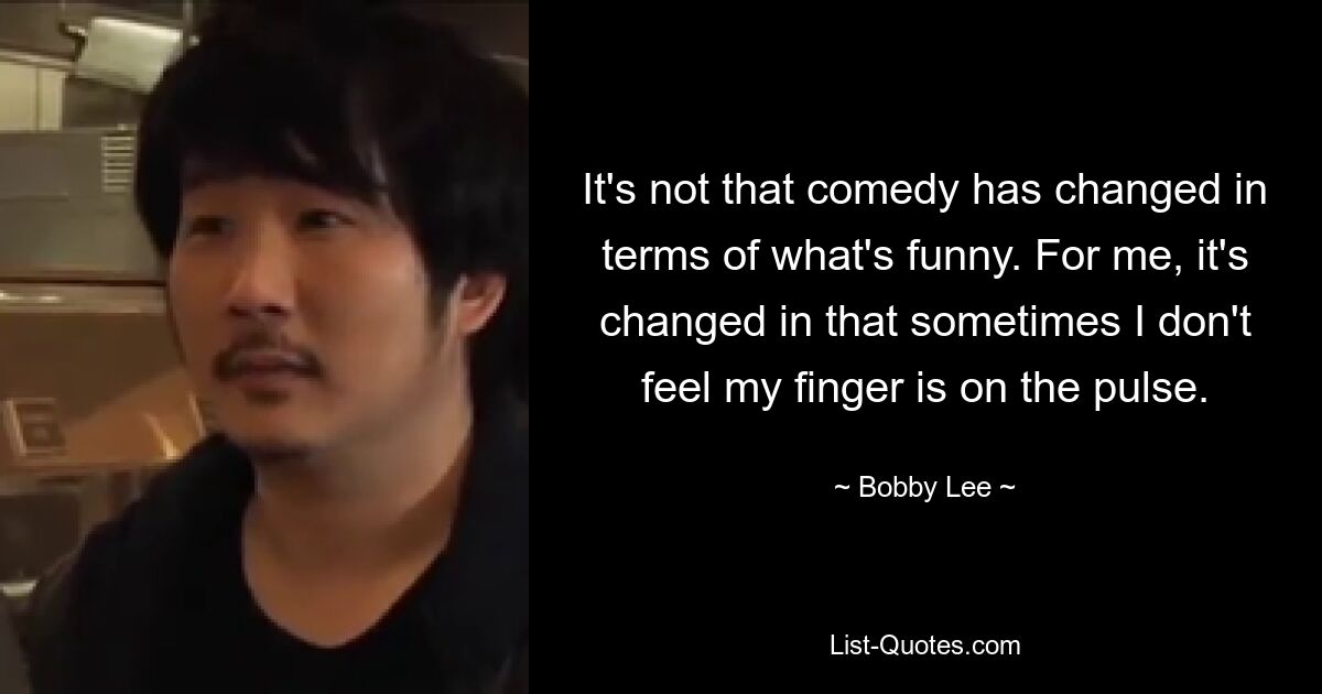 It's not that comedy has changed in terms of what's funny. For me, it's changed in that sometimes I don't feel my finger is on the pulse. — © Bobby Lee