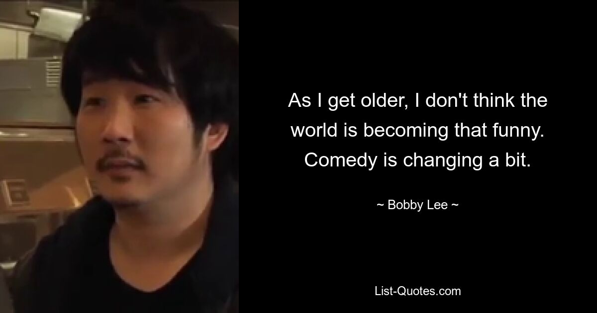 As I get older, I don't think the world is becoming that funny. Comedy is changing a bit. — © Bobby Lee