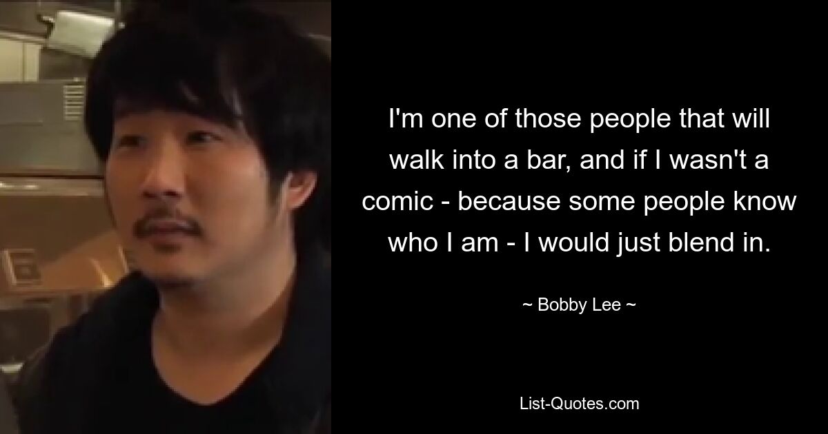 I'm one of those people that will walk into a bar, and if I wasn't a comic - because some people know who I am - I would just blend in. — © Bobby Lee