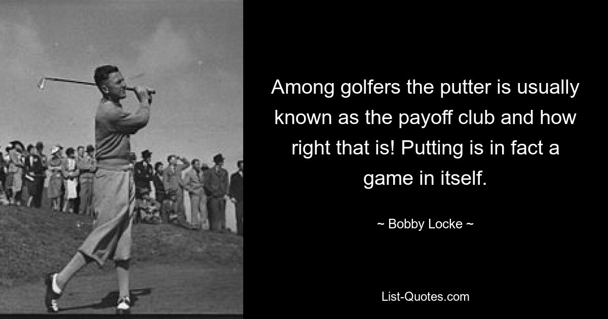 Among golfers the putter is usually known as the payoff club and how right that is! Putting is in fact a game in itself. — © Bobby Locke