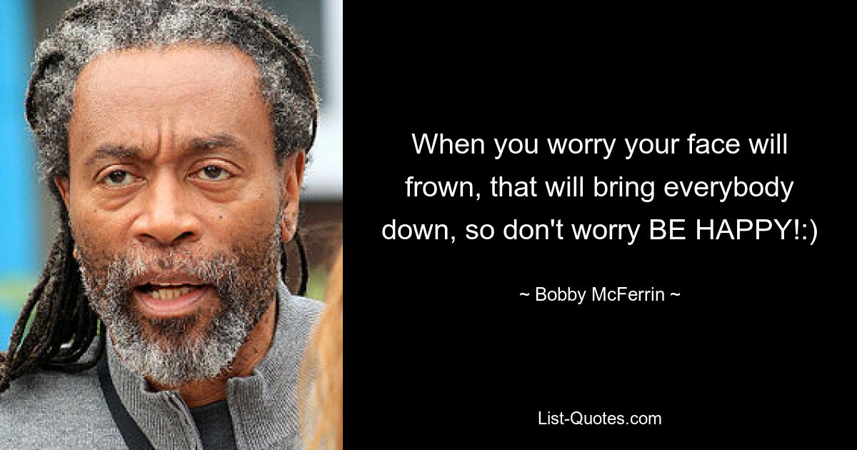 When you worry your face will frown, that will bring everybody down, so don't worry BE HAPPY!:) — © Bobby McFerrin