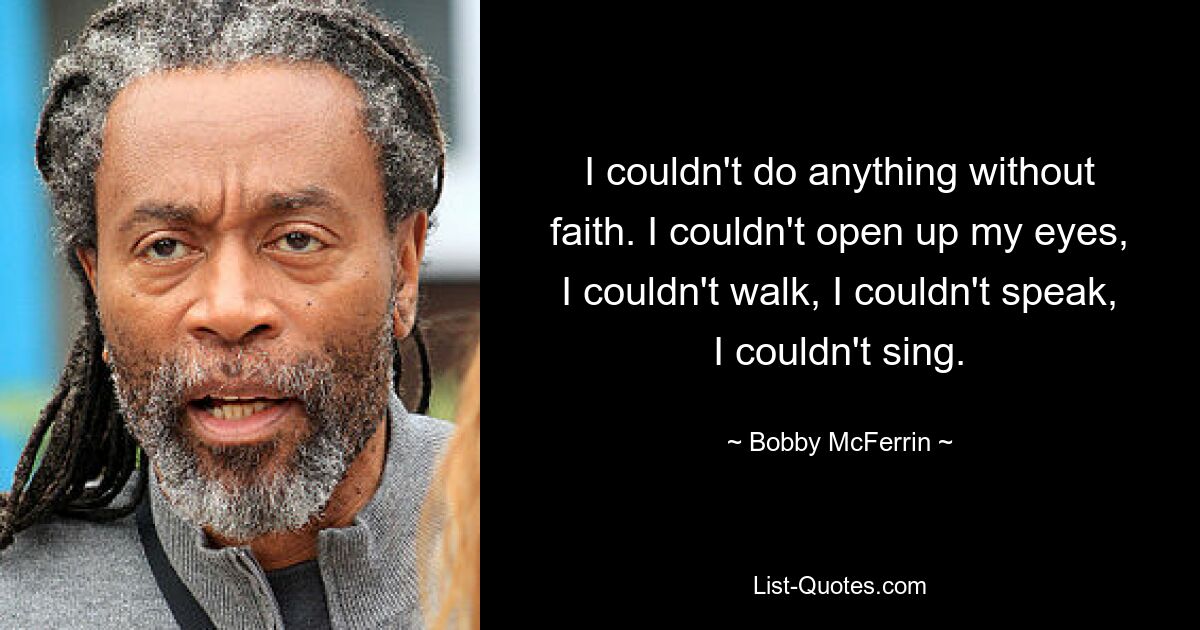 I couldn't do anything without faith. I couldn't open up my eyes, I couldn't walk, I couldn't speak, I couldn't sing. — © Bobby McFerrin