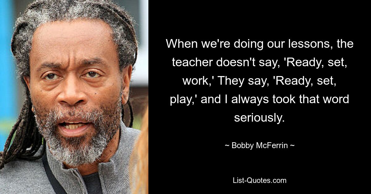 When we're doing our lessons, the teacher doesn't say, 'Ready, set, work,' They say, 'Ready, set, play,' and I always took that word seriously. — © Bobby McFerrin