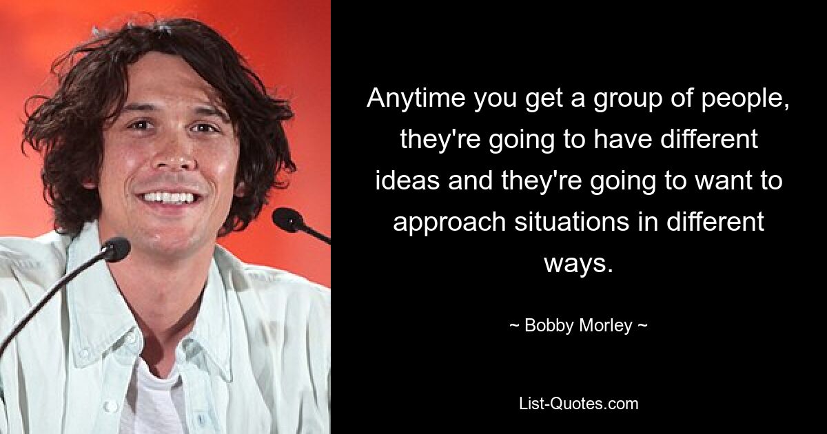 Anytime you get a group of people, they're going to have different ideas and they're going to want to approach situations in different ways. — © Bobby Morley