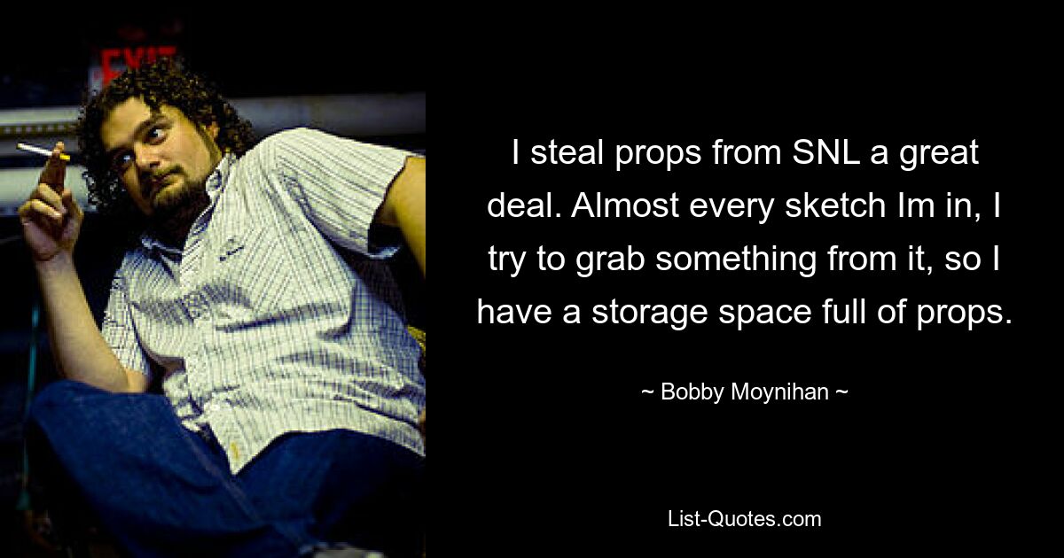 I steal props from SNL a great deal. Almost every sketch Im in, I try to grab something from it, so I have a storage space full of props. — © Bobby Moynihan