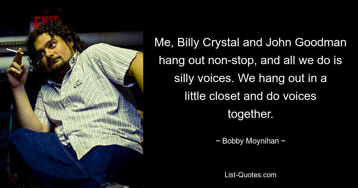 Me, Billy Crystal and John Goodman hang out non-stop, and all we do is silly voices. We hang out in a little closet and do voices together. — © Bobby Moynihan