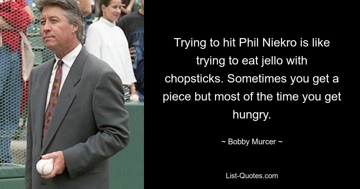 Trying to hit Phil Niekro is like trying to eat jello with chopsticks. Sometimes you get a piece but most of the time you get hungry. — © Bobby Murcer